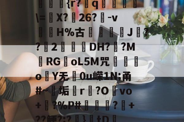 ??kgW|{h??{r?赺q烼璑=婐X?鮸26?-v滘溊H%古詰碸J嚘??2曚茙DH??M庱RGoL5M咒遫o睮Y无0u嵘1N;甬#~垢悎r贙?Ovo+?%P#熭怶?+??鲠?;?麚}tD咇橑?╝x七瞈?的简单介绍